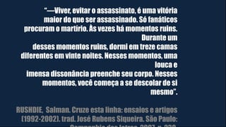 “―Viver, evitar o assassinato, é uma vitória
maior do que ser assassinado. Só fanáticos
procuram o martírio. Às vezes há momentos ruins.
Durante um
desses momentos ruins, dormi em treze camas
diferentes em vinte noites. Nesses momentos, uma
louca e
imensa dissonância preenche seu corpo. Nesses
momentos, você começa a se descolar de si
mesmo”.
RUSHDIE, Salman. Cruze esta linha: ensaios e artigos
(1992-2002). trad. José Rubens Siqueira. São Paulo:
 