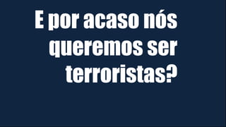 E por acaso nós
queremos ser
terroristas?
 
