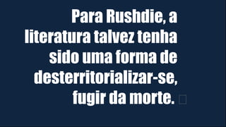 Para Rushdie, a
literatura talvez tenha
sido uma forma de
desterritorializar-se,
fugir da morte. ﻿
 