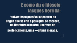 E como diz o filósofo
Jacques Derrida:
“talvez fosse possível encontrar na
língua que se cria e pela qual se escreve,
na literatura e na arte, um resto de
pertencimento, uma ―última morada.
﻿
 