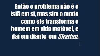 Então o problema não é o
islã em si, mas sim o modo
como ele transforma o
homem em vida matável, e
daí em diante, em Shaitan.
﻿
 