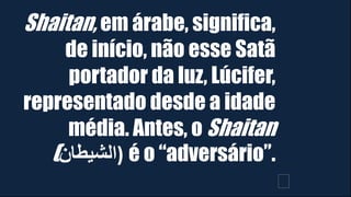 Shaitan, em árabe, significa,
de início, não esse Satã
portador da luz, Lúcifer,
representado desde a idade
média. Antes, o Shaitan
(‫)الشيطان‬ é o “adversário”.
﻿
 