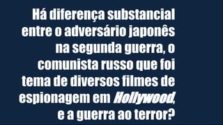 Há diferença substancial
entre o adversário japonês
na segunda guerra, o
comunista russo que foi
tema de diversos filmes de
espionagem em Hollywood,
e a guerra ao terror?
 