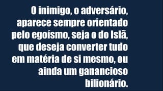 O inimigo, o adversário,
aparece sempre orientado
pelo egoísmo, seja o do Islã,
que deseja converter tudo
em matéria de si mesmo, ou
ainda um ganancioso
bilionário.
 
