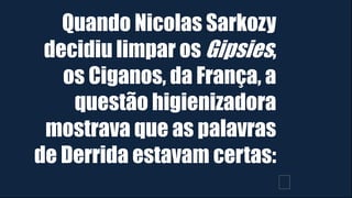 Quando Nicolas Sarkozy
decidiu limpar os Gipsies,
os Ciganos, da França, a
questão higienizadora
mostrava que as palavras
de Derrida estavam certas:
﻿
 