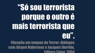 “Só sou terrorista
porque o outro é
mais terrorista que
eu”.
Filosofia em tempos de Terror: diálogos
com Jürgen Habermas e Jacques Derrida.
 