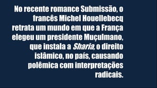 No recente romance Submissão, o
francês Michel Houellebecq
retrata um mundo em que a França
elegeu um presidente Muçulmano,
que instala a Sharia, o direito
islâmico, no país, causando
polêmica com interpretações
radicais.
 