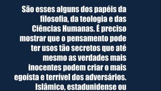 São esses alguns dos papéis da
filosofia, da teologia e das
Ciências Humanas. É preciso
mostrar que o pensamento pode
ter usos tão secretos que até
mesmo as verdades mais
inocentes podem criar o mais
egoísta e terrível dos adversários.
Islâmico, estadunidense ou
 