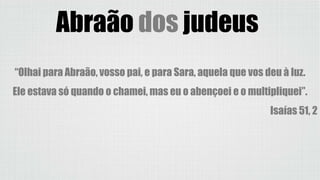 Abraão dos judeus
“Olhai para Abraão, vosso pai, e para Sara, aquela que vos deu à luz.
Ele estava só quando o chamei, mas eu o abençoei e o multipliquei”.
Isaías 51, 2
 