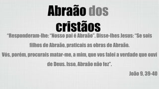 Abraão dos
cristãos“Responderam-lhe: “Nosso pai é Abraão”. Disse-lhes Jesus: “Se sois
filhos de Abraão, praticais as obras de Abraão.
Vós, porém, procurais matar-me, a mim, que vos falei a verdade que ouvi
de Deus. Isso, Abraão não fez”.
João 9, 39-40
 