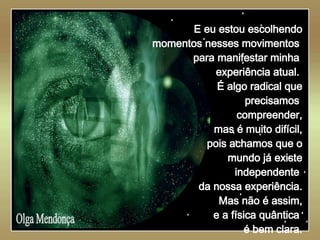   Olga Mendonça E eu estou escolhendo momentos nesses movimentos  para manifestar minha  experiência atual.  É algo radical que precisamos  compreender, mas é muito difícil, pois achamos que o mundo já existe independente  da nossa experiência. Mas não é assim, e a física quântica  é bem clara. 