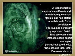   Olga Mendonça A todo momento,  as pessoas estão afetando a realidade que vemos.  Mas se elas não afetam  a realidade de forma  consistente,  é porque não acreditam que possam fazê-lo. Elas escrevem uma intenção e logo depois a apagam, pois acham que é tolice. "Não consigo fazer isso". Escrevem de novo e apagam.  
