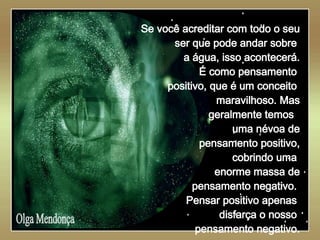   Olga Mendonça Se você acreditar com todo o seu ser que pode andar sobre  a água, isso acontecerá. É como pensamento  positivo, que é um conceito  maravilhoso. Mas geralmente temos  uma névoa de pensamento positivo, cobrindo uma  enorme massa de pensamento negativo.  Pensar positivo apenas  disfarça o nosso  pensamento negativo. 