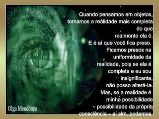   Olga Mendonça Quando pensamos em objetos, tornamos a realidade mais completa do que realmente ela é. E é aí que você fica preso.  Ficamos presos na  uniformidade da  realidade, pois se ela é  completa e eu sou  insignificante, não posso alterá-la. Mas, se a realidade é  minha possibilidade - possibilidade da própria consciência – aí sim, podemos  alterá-la .. 