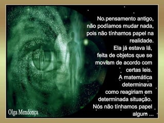   Olga Mendonça No pensamento antigo, não podíamos mudar nada, pois não tínhamos papel na realidade. Ela já estava lá,  feita de objetos que se  moviam de acordo com  certas leis.  A matemática  determinava  como reagiriam em  determinada situação.   Nós não tínhamos papel  algum ... 
