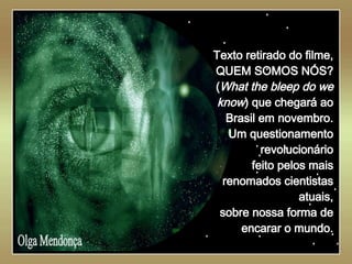        Texto retirado do filme, QUEM SOMOS NÓS? ( What the bleep do we know ) que chegará ao Brasil em novembro. Um questionamento revolucionário feito pelos mais renomados cientistas atuais, sobre nossa forma de encarar o mundo. . Olga Mendonça 