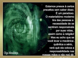   Olga Mendonça Estamos presos à certos preceitos sem saber disso. É um paradoxo. O materialismo moderno tira das pessoas a  necessidade de se sentirem responsáveis por suas vidas,  assim como a religião! Mas eu acho que se você levar a mecânica  quântica a sério,  verá que ela coloca a responsabilidade nas nossas mãos e não nos dá  respostas  reconfortantes...   