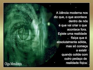   Olga Mendonça A ciência moderna nos diz que, o que acontece  dentro de nós é que vai criar o que  acontece fora.  Existe uma realidade  física que é  absolutamente sólida,  mas só começa a existir  quando colide com outro pedaço de  realidade física. 