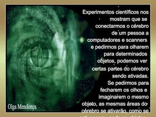   Olga Mendonça Experimentos científicos nos mostram que se  conectarmos o cérebro de um pessoa a computadores e scanners  e pedirmos para olharem para determinados  objetos, podemos ver  certas   partes do cérebro sendo ativadas. Se pedirmos para fecharem os olhos e  imaginarem o mesmo objeto, as mesmas áreas do  cérebro se ativarão, como se estivessem vendo os objetos.  