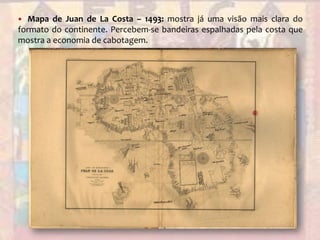 Mapa de Juan de La Costa – 1493: mostra já uma visão mais clara do formato do continente. Percebem-se bandeiras espalhadas pela costa que mostra a economia de cabotagem.