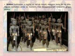 Núbios: habitavam a região ao sul de Assuã, margem leste do rio Nilo. Alguns costumes ainda se mantem, mas desapareceram enquanto grupo étnico.