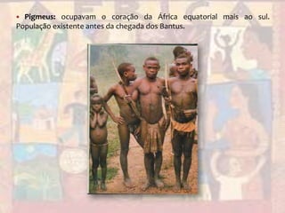 Pigmeus: ocupavam o coração da África equatorial mais ao sul. População existente antes da chegada dos Bantus.