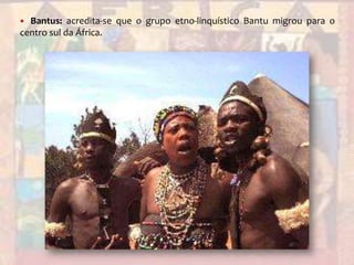 Bantus: acredita-se que o grupo etno-linquísticoBantu migrou para o centro sul da África.