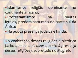 Islamismo: religião dominante no continente africano;Protestantismo: há muitas igrejas, predominam mais na parte sul da África;Há pouca presença judaica e hindu.A coabitação dessas religiões é histórica (acho que ele quis dizer quanto à presença dessas religiões), sobretudo no Magreb. Cultos Animistas (religiões nativas africanas):Iorubá;
