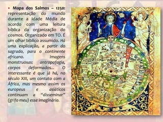 Mapa dos Salmos – 1250: representação do mundo durante a Idade Média de acordo com uma leitura bíblica da organização do cosmos. Organizado em TO. É um olhar bíblico assumido. Há uma explicação, a partir do sagrado, para o continente africano. Imagens monstruosas: antropofagia, corpos deformados... O interessante é que já há, no século XIII, um contato com a África, mas mesmo assim os europeus e asiáticos continuam a “disseminar” (grifo meu) esse imaginário.