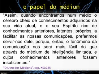 o papel do médium
“Assim, quando encontramos num médio o
cérebro cheio de conhecimentos adquiridos na
sua vida atual, e o seu Espírito rico de
conhecimentos anteriores, latentes, próprios, a
facilitar as nossas comunicações, preferimos
servir-nos dele, porque, então, o fenômeno da
comunicação nos será mais fácil do que
através do médium de inteligência limitada, e
cujos conhecimentos anteriores fossem
insuficientes.”
“O Livro dos Médiuns”, cap. XIX:225
 