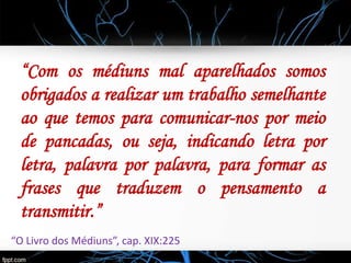 “Com os médiuns mal aparelhados somos
obrigados a realizar um trabalho semelhante
ao que temos para comunicar-nos por meio
de pancadas, ou seja, indicando letra por
letra, palavra por palavra, para formar as
frases que traduzem o pensamento a
transmitir.”
“O Livro dos Médiuns”, cap. XIX:225
 