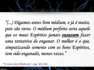 “(...) Digamos antes bom médium, e já é muito,
pois são raros. O médium perfeito seria aquele
que os maus Espíritos jamais ousassem fazer
uma tentativa de enganar. O melhor é o que,
simpatizando somente com os bons Espíritos,
tem sido enganado, menos vezes.”
“O Livro dos Médiuns”, cap. XX:226
 