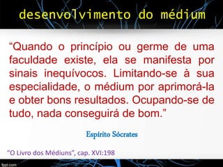 desenvolvimento do médium
“Quando o princípio ou germe de uma
faculdade existe, ela se manifesta por
sinais inequívocos. Limitando-se à sua
especialidade, o médium por aprimorá-la
e obter bons resultados. Ocupando-se de
tudo, nada conseguirá de bom.”
Espírito Sócrates
“O Livro dos Médiuns”, cap. XVI:198
 