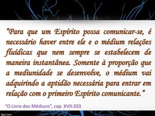 “Para que um Espírito possa comunicar-se, é
necessário haver entre ele e o médium relações
fluídicas que nem sempre se estabelecem de
maneira instantânea. Somente à proporção que
a mediunidade se desenvolve, o médium vai
adquirindo a aptidão necessária para entrar em
relação com o primeiro Espírito comunicante.”
“O Livro dos Médiuns”, cap. XVII:203
 