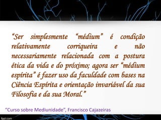 “Ser simplesmente “médium” é condição
relativamente corriqueira e não
necessariamente relacionada com a postura
ética da vida e do próximo; agora ser “médium
espírita” é fazer uso da faculdade com bases na
Ciência Espírita e orientação invariável da sua
Filosofia e da sua Moral.”
“Curso sobre Mediunidade”, Francisco Cajazeiras
 