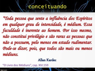 conceituando
“Toda pessoa que sente a influência dos Espíritos
em qualquer grau de intensidade, é médium. Essa
faculdade é inerente ao homem. Por isso mesmo,
não constitui privilégio e são raras as pessoas que
não a possuem, pelo menos em estado rudimentar.
Pode-se dizer, pois, que todos são mais ou menos
médiuns.
Allan Kardec
“O Livro dos Médiuns”, cap. XIV:159
 