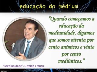 educação do médium
“Quando começamos a
educação da
mediunidade, digamos
que somos oitenta por
cento anímicos e vinte
por cento
mediúnicos.”
“Mediunidade”, Divaldo Franco
 