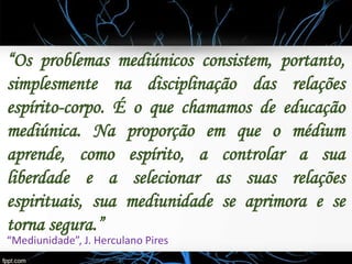 “Os problemas mediúnicos consistem, portanto,
simplesmente na disciplinação das relações
espírito-corpo. É o que chamamos de educação
mediúnica. Na proporção em que o médium
aprende, como espírito, a controlar a sua
liberdade e a selecionar as suas relações
espirituais, sua mediunidade se aprimora e se
torna segura.”
“Mediunidade”, J. Herculano Pires
 