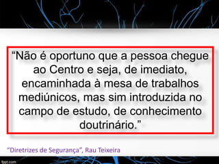 “Não é oportuno que a pessoa chegue
ao Centro e seja, de imediato,
encaminhada à mesa de trabalhos
mediúnicos, mas sim introduzida no
campo de estudo, de conhecimento
doutrinário.”
“Diretrizes de Segurança”, Rau Teixeira
 