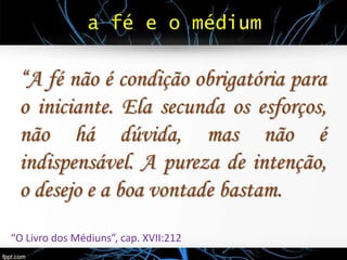 a fé e o médium
“A fé não é condição obrigatória para
o iniciante. Ela secunda os esforços,
não há dúvida, mas não é
indispensável. A pureza de intenção,
o desejo e a boa vontade bastam.
“O Livro dos Médiuns”, cap. XVII:212
 