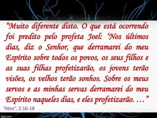 “Muito diferente disto. O que está ocorrendo
foi predito pelo profeta Joel: ‘Nos últimos
dias, diz o Senhor, que derramarei do meu
Espírito sobre todos os povos, os seus filhos e
as suas filhas profetizarão, os jovens terão
visões, os velhos terão sonhos. Sobre os meus
servos e as minhas servas derramarei do meu
Espírito naqueles dias, e eles profetizarão. …”
“Atos”, 2:16-18
 
