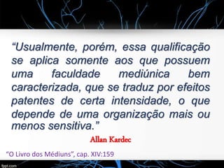 “Usualmente, porém, essa qualificação
se aplica somente aos que possuem
uma faculdade mediúnica bem
caracterizada, que se traduz por efeitos
patentes de certa intensidade, o que
depende de uma organização mais ou
menos sensitiva.”
Allan Kardec
“O Livro dos Médiuns”, cap. XIV:159
 