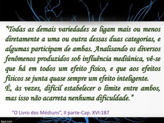 “Todas as demais variedades se ligam mais ou menos
diretamente a uma ou outra dessas duas categorias, e
algumas participam de ambas. Analisando os diversos
fenômenos produzidos sob influência mediúnica, vê-se
que há em todos um efeito físico, e que aos efeitos
físicos se junta quase sempre um efeito inteligente.
É, às vezes, difícil estabelecer o limite entre ambos,
mas isso não acarreta nenhuma dificuldade.”
“O Livro dos Médiuns”, II parte-Cap. XVI:187
 