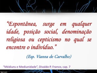 “Espontânea, surge em qualquer
idade, posição social, denominação
religiosa ou cepticismo no qual se
encontre o indivíduo.”
(Esp. Vianna de Carvalho)
“Médiuns e Mediunidade”, Divaldo P. Franco, cap. 7
 