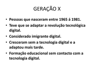 GERAÇÃO X
• Pessoas que nasceram entre 1965 á 1981.
• Teve que se adaptar a revolução tecnológica
  digital.
• Considerado imigrante digital.
• Cresceram sem a tecnologia digital e a
  adaptou mais tarde.
• Formação educacional sem contacto com a
  tecnologia digital.
 