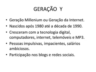 GERAÇÃO Y
• Geração Millenium ou Geração da Internet.
• Nascidos após 1980 até a década de 1990.
• Cresceram com a tecnologia digital,
  computadores, internet, telemóveis e MP3.
• Pessoas impulsivas, impacientes, salários
  ambiciosos.
• Participação nos blogs e redes sociais.
 