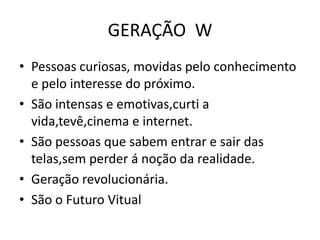 GERAÇÃO W
• Pessoas curiosas, movidas pelo conhecimento
  e pelo interesse do próximo.
• São intensas e emotivas,curti a
  vida,tevê,cinema e internet.
• São pessoas que sabem entrar e sair das
  telas,sem perder á noção da realidade.
• Geração revolucionária.
• São o Futuro Vitual
 