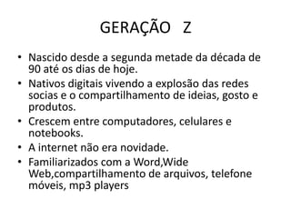 GERAÇÃO Z
• Nascido desde a segunda metade da década de
  90 até os dias de hoje.
• Nativos digitais vivendo a explosão das redes
  socias e o compartilhamento de ideias, gosto e
  produtos.
• Crescem entre computadores, celulares e
  notebooks.
• A internet não era novidade.
• Familiarizados com a Word,Wide
  Web,compartilhamento de arquivos, telefone
  móveis, mp3 players
 