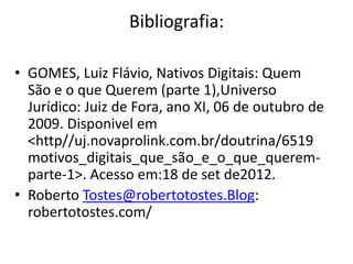 Bibliografia:

• GOMES, Luiz Flávio, Nativos Digitais: Quem
  São e o que Querem (parte 1),Universo
  Jurídico: Juiz de Fora, ano XI, 06 de outubro de
  2009. Disponivel em
  <http//uj.novaprolink.com.br/doutrina/6519
  motivos_digitais_que_são_e_o_que_querem-
  parte-1>. Acesso em:18 de set de2012.
• Roberto Tostes@robertotostes.Blog:
  robertotostes.com/
 