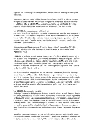 sugerem que o ritmo agrícolas das primícias "bem conhecido no antigo Israel, apóia
essa visão.

No entanto, existem vários indícios de que é um número simbólico, não para serem
interpretadas literalmente. A natureza das sugestões número STI Itself simbolismo:
144,000 é de 12 x 12 x 1,000. Mas, para compreender o seu significado, devemos
explorar, a rede de palavras, temas e motivos associados a ele no contexto.

1. A 144,000 são associadas com a ideia de pé.
A primeira ocorrência do número 144,000 é uma resposta a uma das quatro questões
encontradas na série de selos. As pessoas estão aterrorizadas chorando aos montes e
aos rochedos: Caí sobre nós e escondei-nos da presença daquele que está assentado
no trono, e da ira do Cordeiro, para o grande dia da sua ira chegou, e que é capaz
subsistir? "(Apocalipse 6:16, 17) .*

Há questões mais Mas a resposta. Primeiro: Quem é digno? (Apocalipse 5:2); Até
quando? (Apocalipse 6:10) e, finalmente, quem são estes, e de onde eles vêm?
(Apocalipse 7:13).

A 144,000 se pode estar aqui, porque eles adoram o Cordeiro. Não obstante os anjos
que estão no livro do Apocalipse, os humanos são capazes de estar Porque o Cordeiro
está de pé. Apocalipse 5 nos diz que o Cordeiro que foi morto Mas WAS está de pé.
Esta árbitros para a morte e ressurreição de Cristo, na linguagem apocalíptica. O
conceito de vitória é fundamental para toda a mensagem do capítulo 5. Sem a vitória
do Cordeiro, Não há outra vitória.

Não é por acaso que o Apocalipse 14, em referência ao 144.000, descrevê-los em pé
com o Cordeiro no Monte Sião e do Cordeiro que seguem onde quer que Ele vá (Ap
14:1-5). No contexto dos primeiros sete capítulos, destacando aqueles que são aqueles
que vieram vitorioso sobre as diversas situações Descrito na enviaram cartas às Sete
Igrejas. O convidado Espírito ser crentes convertidos e para perseverar na fé e lealdade
ao Senhor Jesus Cristo. Assim, a fim de continuar a poder estar, deve-ouvir o que o
Espírito diz à Igreja.

2. A 144,000 são poupados e selado.
No Antigo Testamento Fiel poupado do Juízo, especificamente a partir da vinda do dia
do Senhor, são descritas de várias formas. Para a cena de fundo em causa é registrado
em Ezequiel 9 wheres Aqueles poupadas são selados e referidos como os que suspiram
e gemem por causa de todas as abominações que se cometem no meio de Jerusalém.
Em Ezequiel 14:12-23 o remanescente justo de Israel são salvos do Juízo. Sua atitude é,
que está longe de ser hipócrita, é significativa. O que sabemos desse remanescente
justo é que eles têm uma atitude de profunda contrição Devido à apostasia do povo de
Deus.

Ser selado ou marcado poderia se referir a idéias diversas, como propriedade, mas o
natural deve caber no contexto de Apocalipse 7 é a proteção contra a ira de Deus e do
Cordeiro.  expansão contínua no 144,000 's compromisso com Deus, Ellen White
 